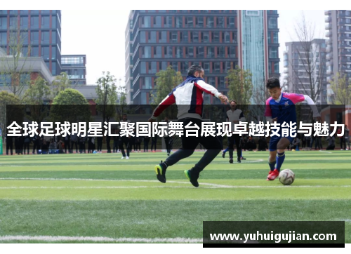 全球足球明星汇聚国际舞台展现卓越技能与魅力