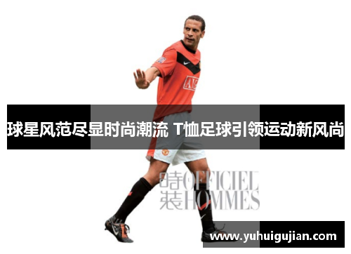 球星风范尽显时尚潮流 T恤足球引领运动新风尚