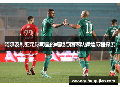 阿尔及利亚足球明星的崛起与国家队辉煌历程探索