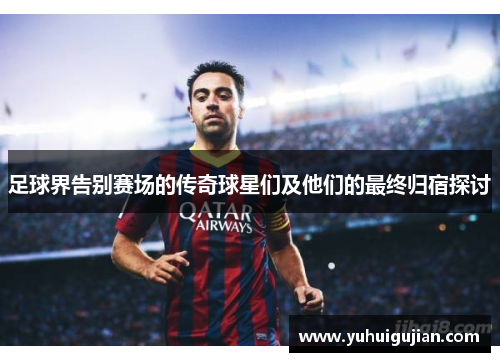 足球界告别赛场的传奇球星们及他们的最终归宿探讨