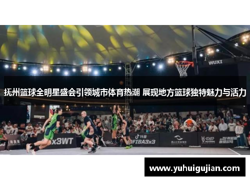 抚州篮球全明星盛会引领城市体育热潮 展现地方篮球独特魅力与活力