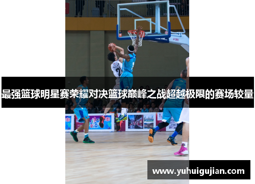 最强篮球明星赛荣耀对决篮球巅峰之战超越极限的赛场较量