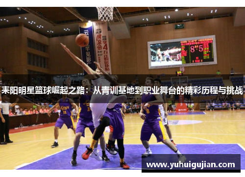 耒阳明星篮球崛起之路：从青训基地到职业舞台的精彩历程与挑战